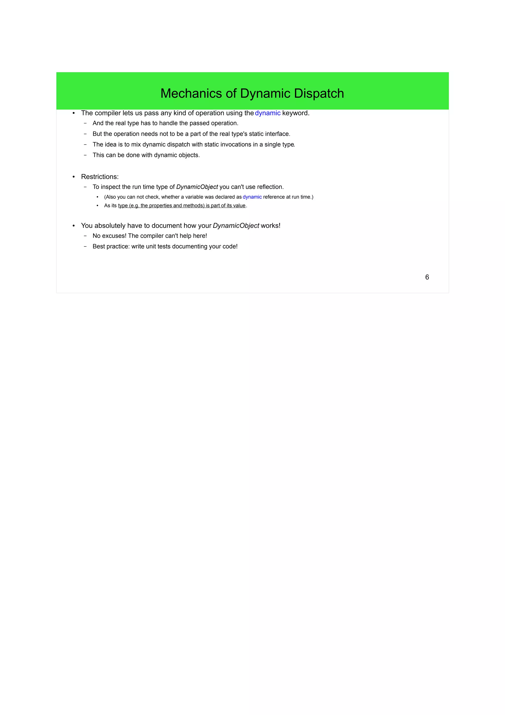 6 
Mechanics of Dynamic Dispatch 
● The compiler lets us pass any kind of operation using the dynamic keyword. 
– And the real type has to handle the passed operation. 
– But the operation needs not to be a part of the real type's static interface. 
– The idea is to mix dynamic dispatch with static invocations in a single type. 
– This can be done with dynamic objects. 
● Restrictions: 
– To inspect the run time type of DynamicObject you can't use reflection. 
● (Also you can not check, whether a variable was declared as dynamic reference at run time.) 
● As its type (e.g. the properties and methods) is part of its value. 
● You absolutely have to document how your DynamicObject works! 
– No excuses! The compiler can't help here! 
– Best practice: write unit tests documenting your code! 
 