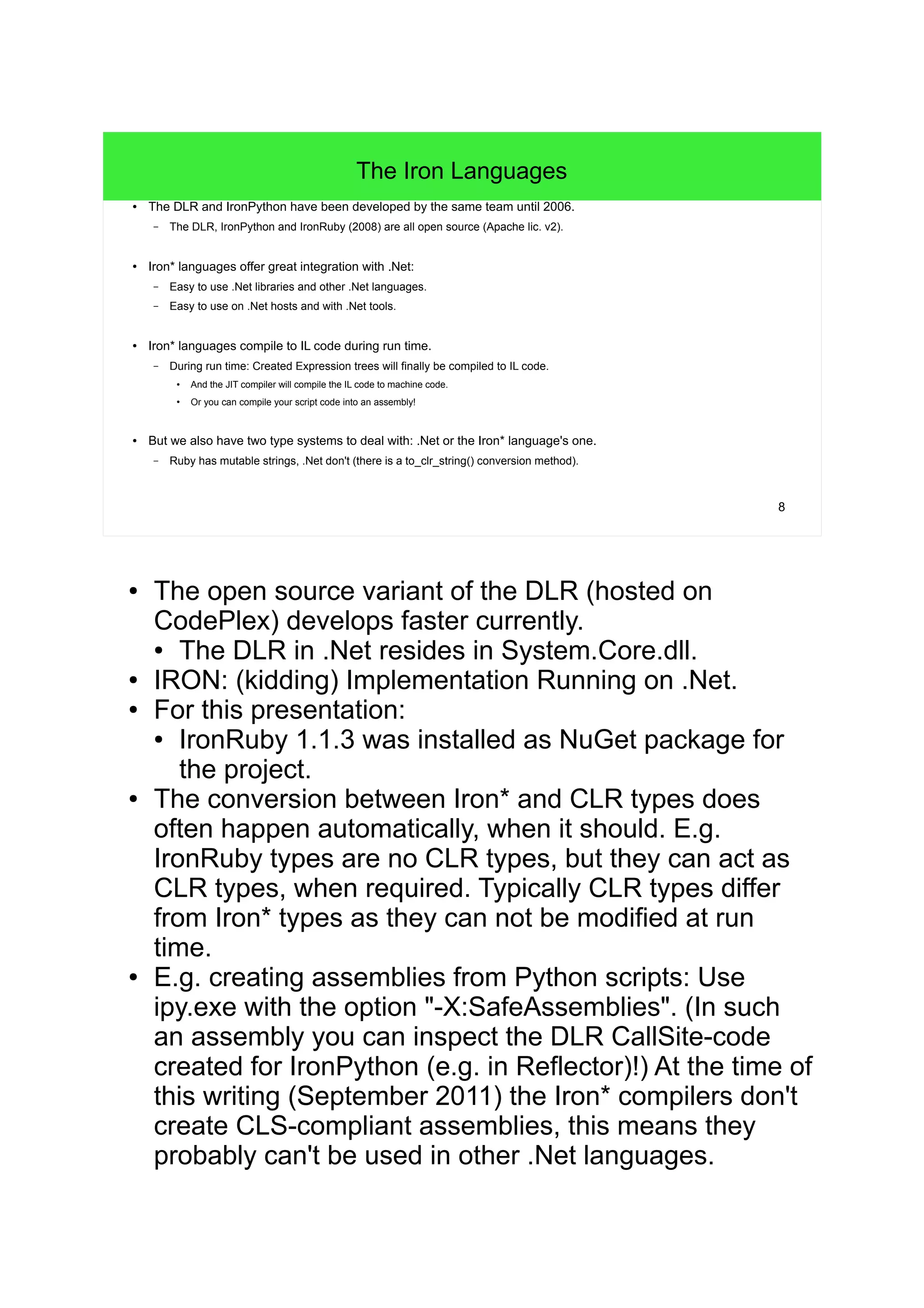 8 
The Iron Languages 
● The DLR and IronPython have been developed by the same team until 2006. 
– The DLR, IronPython and IronRuby (2008) are all open source (Apache lic. v2). 
● Iron* languages offer great integration with .Net: 
– Easy to use .Net libraries and other .Net languages. 
– Easy to use on .Net hosts and with .Net tools. 
● Iron* languages compile to IL code during run time. 
– During run time: Created Expression trees will finally be compiled to IL code. 
● And the JIT compiler will compile the IL code to machine code. 
● Or you can compile your script code into an assembly! 
● But we also have two type systems to deal with: .Net or the Iron* language's one. 
– Ruby has mutable strings, .Net don't (there is a to_clr_string() conversion method). 
● The open source variant of the DLR (hosted on 
CodePlex) develops faster currently. 
● The DLR in .Net resides in System.Core.dll. 
● IRON: (kidding) Implementation Running on .Net. 
● For this presentation: 
● IronRuby 1.1.3 was installed as NuGet package for 
the project. 
● The conversion between Iron* and CLR types does 
often happen automatically, when it should. E.g. 
IronRuby types are no CLR types, but they can act as 
CLR types, when required. Typically CLR types differ 
from Iron* types as they can not be modified at run 
time. 
● E.g. creating assemblies from Python scripts: Use 
ipy.exe with the option "-X:SafeAssemblies". (In such 
an assembly you can inspect the DLR CallSite-code 
created for IronPython (e.g. in Reflector)!) At the time of 
this writing (September 2011) the Iron* compilers don't 
create CLS-compliant assemblies, this means they 
probably can't be used in other .Net languages. 
 