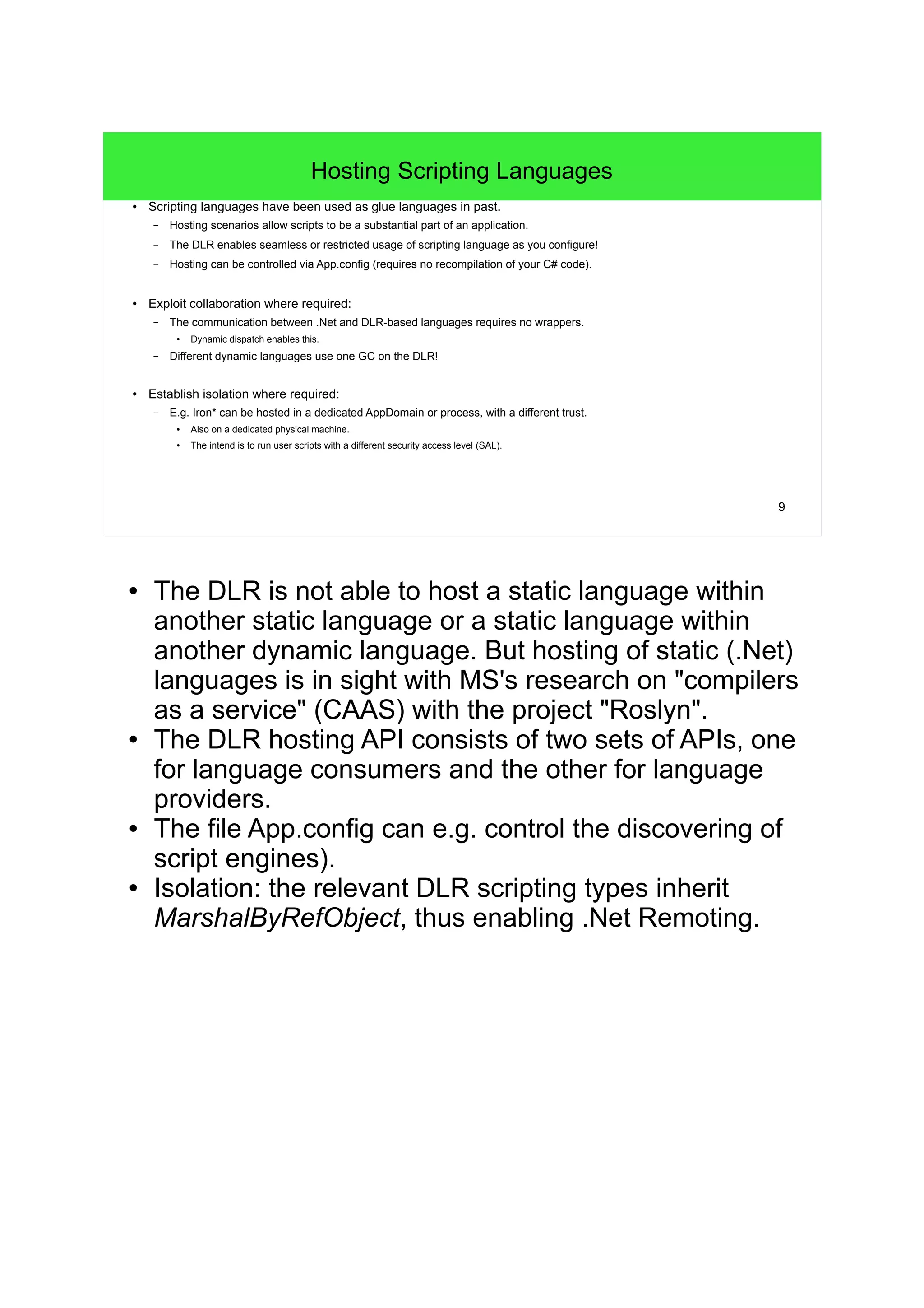 9 
Hosting Scripting Languages 
● Scripting languages have been used as glue languages in past. 
– Hosting scenarios allow scripts to be a substantial part of an application. 
– The DLR enables seamless or restricted usage of scripting language as you configure! 
– Hosting can be controlled via App.config (requires no recompilation of your C# code). 
● Exploit collaboration where required: 
– The communication between .Net and DLR-based languages requires no wrappers. 
● Dynamic dispatch enables this. 
– Different dynamic languages use one GC on the DLR! 
● Establish isolation where required: 
– E.g. Iron* can be hosted in a dedicated AppDomain or process, with a different trust. 
● Also on a dedicated physical machine. 
● The intend is to run user scripts with a different security access level (SAL). 
● The DLR is not able to host a static language within 
another static language or a static language within 
another dynamic language. But hosting of static (.Net) 
languages is in sight with MS's research on "compilers 
as a service" (CAAS) with the project "Roslyn". 
● The DLR hosting API consists of two sets of APIs, one 
for language consumers and the other for language 
providers. 
● The file App.config can e.g. control the discovering of 
script engines). 
● Isolation: the relevant DLR scripting types inherit 
MarshalByRefObject, thus enabling .Net Remoting. 
 