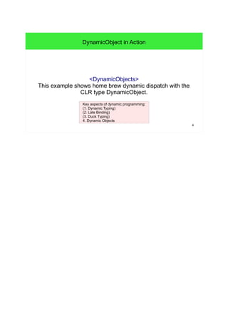 4 
DynamicObject in Action 
<DynamicObjects> 
This example shows home brew dynamic dispatch with the 
CLR type DynamicObject. 
Key aspects of dynamic programming: 
(1. Dynamic Typing) 
(2. Late Binding) 
(3. Duck Typing) 
4. Dynamic Objects 
 