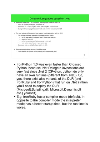 7 
Dynamic Languages based on .Net 
● Meanwhile there exist a lot of dynamic .Net languages based on the DLR. 
– Iron*, like IronRuby, IronPython, IronScheme etc.... 
– Inspired by the success of Jython on the JVM, IronPython was developed. 
– During run time, scripts get translated into IL code and then executed by the CLR. 
● The new features of Expression trees support enabling scripting with the DLR. 
– The compiler/interpreter pipeline of a DLR-based scripting engine: 
● 1. Lex and parse the script => Expression trees, or abstract syntax trees (AST), 
● 2. pass the AST to the DLR, 
● 3. the DLR then compiles the AST to IL and executes it on the CLR, 
● 4. finally the CLR could JIT IL code to native machine code. 
– Expression trees are to the DLR what IL is to the CLR. 
● Some scripting engines can run in compiler mode. 
– Then methods get compiled into IL code (w/o the Expression tree step). 
● IronPython 1.0 was even faster than C-based 
Python, because .Net Delegate-invocations are 
very fast since .Net 2 (CPython, Jython do only 
have an own runtime (different from .Net)). So, 
yes, there exist also variants of the DLR (and 
IronRuby and IronPython) that run on .Net 2 (then 
you’ll need to deploy the DLR 
(Microsoft.Scripting.dll, Microsoft.Dynamic.dll 
etc.) yourself). 
● E.g. IronRuby has a compiler mode (default). In 
opposite to the compiler mode the interpreter 
mode has a better startup time, but the run time is 
worse. 
 