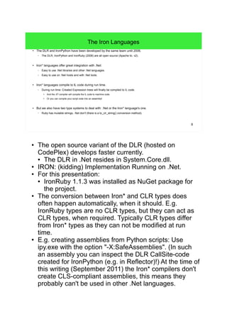 8 
The Iron Languages 
● The DLR and IronPython have been developed by the same team until 2006. 
– The DLR, IronPython and IronRuby (2008) are all open source (Apache lic. v2). 
● Iron* languages offer great integration with .Net: 
– Easy to use .Net libraries and other .Net languages. 
– Easy to use on .Net hosts and with .Net tools. 
● Iron* languages compile to IL code during run time. 
– During run time: Created Expression trees will finally be compiled to IL code. 
● And the JIT compiler will compile the IL code to machine code. 
● Or you can compile your script code into an assembly! 
● But we also have two type systems to deal with: .Net or the Iron* language's one. 
– Ruby has mutable strings, .Net don't (there is a to_clr_string() conversion method). 
● The open source variant of the DLR (hosted on 
CodePlex) develops faster currently. 
● The DLR in .Net resides in System.Core.dll. 
● IRON: (kidding) Implementation Running on .Net. 
● For this presentation: 
● IronRuby 1.1.3 was installed as NuGet package for 
the project. 
● The conversion between Iron* and CLR types does 
often happen automatically, when it should. E.g. 
IronRuby types are no CLR types, but they can act as 
CLR types, when required. Typically CLR types differ 
from Iron* types as they can not be modified at run 
time. 
● E.g. creating assemblies from Python scripts: Use 
ipy.exe with the option "-X:SafeAssemblies". (In such 
an assembly you can inspect the DLR CallSite-code 
created for IronPython (e.g. in Reflector)!) At the time of 
this writing (September 2011) the Iron* compilers don't 
create CLS-compliant assemblies, this means they 
probably can't be used in other .Net languages. 
 