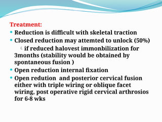 Treatment:
 Reduction is difficult with skeletal traction
 Closed reduction may attemted to unlock (50%)
if reduced halovest immonbilization for
3months (stability would be obtained by
spontaneous fusion )
 Open reduction internal fixation
 Open redution and posterior cervical fusion
either with triple wiring or oblique facet
wiring, post operative rigid cervical arthrosios
for 6-8 wks
 