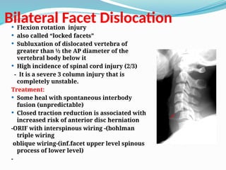 Bilateral Facet Dislocation
 Flexion rotation injury
 also called “locked facets”
 Subluxation of dislocated vertebra of
greater than ½ the AP diameter of the
vertebral body below it
 High incidence of spinal cord injury (2/3)
- It is a severe 3 column injury that is
completely unstable.
Treatment:
 Some heal with spontaneous interbody
fusion (unpredictable)
 Closed traction reduction is associated with
increased risk of anterior disc herniation
-ORIF with interspinous wiring -(bohlman
triple wiring
oblique wiring-(inf.facet upper level spinous
process of lower level)
-
 
