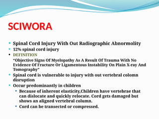 SCIWORA
 Spinal Cord Injury With Out Radiographic Abnormolity
 12% spinal cord injury
 DEFINITION
“Objective Signs Of Myelopathy As A Result Of Trauma With No
Evidence Of Fracture Or Ligamentous Instability On Plain X-ray And
Tomography”
 Spinal cord is vulnerable to injury with out vertebral colomn
disruption
 Occur predominantly in children
 Because of inherent elasticity,Children have vertebrae that
can dislocate and quickly relocate. Cord gets damaged but
shows an aligned vertebral column.
 Cord can be transected or compressed.
 
