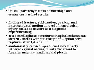  On MRI parenchymatous hemorrhage and
contusions has bad results
 finding of fracture, subluxation, or abnormal
intersegmental motion at level of neurological
injury excludes sciwora as a diagnosis
experimentally,
 osteo-cartilaginous structures in spinal column can
stretch 2 inches without disruption -- spinal cord
ruptures after 1/4 inch
 anatomically, cervical spinal cord is relatively
tethered - spinal nerves, dural attachment to
foramen magnum, and brachial plexus
 