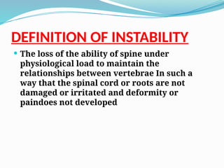 DEFINITION OF INSTABILITY
 The loss of the ability of spine under
physiological load to maintain the
relationships between vertebrae In such a
way that the spinal cord or roots are not
damaged or irritated and deformity or
paindoes not developed
 