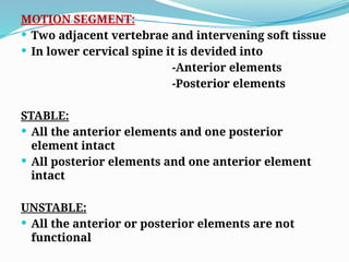MOTION SEGMENT:
 Two adjacent vertebrae and intervening soft tissue
 In lower cervical spine it is devided into
-Anterior elements
-Posterior elements
STABLE:
 All the anterior elements and one posterior
element intact
 All posterior elements and one anterior element
intact
UNSTABLE:
 All the anterior or posterior elements are not
functional
 