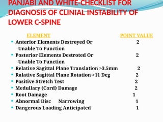PANJABI AND WHITE-CHECKLIST FOR
DIAGNOSIS OF CLINIAL INSTABILITY OF
LOWER C-SPINE
ELEMENT POINT VALUE
 Anterior Elements Destroyed Or 2
Unable To Function
 Posterior Elements Destroted Or 2
Unable To Function
 Relative Sagittal Plane Translation >3.5mm 2
 Ralative Sagittal Plane Rotation >11 Deg 2
 Positive Stretch Test 2
 Medullary (Cord) Damage 2
 Root Damage 1
 Abnormal Disc Narrowing 1
 Dangerous Loading Anticipated 1
 