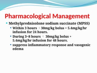 Pharmacological Management
 Methylprednisolone sodium succinate (MPSS)
 Within 3 hours 30mg/kg bolus + 5.4mg/kg/hr
infusion for 24 hours.
 During 3~8 hours  30mg/kg bolus +
5.4mg/kg/hr infusion for 48 hours.
 suppress inflammatory response and vasogenic
edema
 