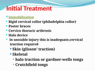 Initial Treatment
Immobilization
 Rigid cervical collor (philadelphia collor)
 Poster braces
 Cervico thoracic arthrosis
 Halo device
 In unstable injury this is inadequate,cervical
traction required
 Skin (glisson’ traction)
 Skeletal
 halo traction or gardner-wells tongs
 Crutchfield tongs
 