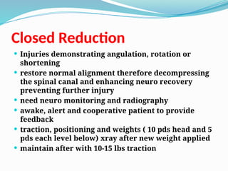 Closed Reduction
 Injuries demonstrating angulation, rotation or
shortening
 restore normal alignment therefore decompressing
the spinal canal and enhancing neuro recovery
preventing further injury
 need neuro monitoring and radiography
 awake, alert and cooperative patient to provide
feedback
 traction, positioning and weights ( 10 pds head and 5
pds each level below) xray after new weight applied
 maintain after with 10-15 lbs traction
 