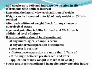  Add wieght upto 10lb and increase the traction in 5lb
increments with 5min of interval
 Repeating the lateral view each addition of weight
 Weight can be increased upto 1/3 of body weight or 65lbs is
reached
 After each adition of weight Check for any change is
nuerological status
 A general guideline is 10lbs for head and 5lb for each
additional level of injury
 If test is positive should be discontinued
-if any nuerological change is occur
-if any abnormal separation of elements
Stress test is positive:
- if interspace separation are more than 1.7mm of
- If the angle between prestreched and after
application of max weight is more than 7.5 deg
 Stress test is contraindicated in an obviously unstable injury
 