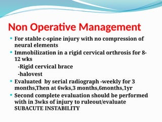 Non Operative Management
 For stable c-spine injury with no compression of
neural elements
 Immobilization in a rigid cervical orthrosis for 8-
12 wks
-Rigid cervical brace
-halovest
 Evaluated by serial radiograph -weekly for 3
months,Then at 6wks,3 months,6months,1yr
 Second complete evaluation should be performed
with in 3wks of injury to ruleout/evaluate
SUBACUTE INSTABILITY
 