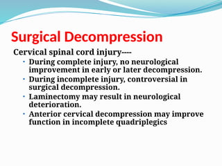 Surgical Decompression
Cervical spinal cord injury----
• During complete injury, no neurological
improvement in early or later decompression.
• During incomplete injury, controversial in
surgical decompression.
• Laminectomy may result in neurological
deterioration.
• Anterior cervical decompression may improve
function in incomplete quadriplegics
 