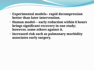 • Experimental models-- rapid decompression
better than later intervention.
• Human model— early reduction within 8 hours
brings significant recovery in one study;
however, some others against it.
• Increased risk such as pulmonary morbidity
associates early surgery.
 