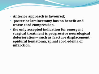 • Anterior approach is favoured;
• posterior laminectomy has no benefit and
worse cord compression.
• the only accepted indication for emergent
surgical treatment is progressive neurological
deterioration--- such as fracture displacement,
epidural hematoma, spinal cord edema or
infarction.
 