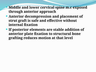  Middle and lower cervical spine m.c exposed
through anterior approach
 Anterior decompression and placement of
strut graft is safe and effective without
internal fixation
 If posterior elements are stable addition of
anterior plate fixation to structural bone
grafting reduces motion at that level
 
