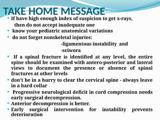 TAKE HOME MESSAGE
 If have high enough index of suspicion to get x-rays,
then do not accept inadequate one
 know your pediatric anatomical variations
 do not forget nonskeletal injuries:
-ligamentous instability and
-sciwora
 If a spinal fracture is identified at any level, the entire
spine should be examined with antero-posterior and lateral
views to document the presence or absence of spinal
fractures at other levels
 don’t be in a hurry to clear the cervical spine - always leave
in a hard collar
 Progressive neurological deficit in cord compression needs
early surgical decompression.
 Anterior decompression is better.
 Early surgical intervention for instability prevents
deterioration
 
