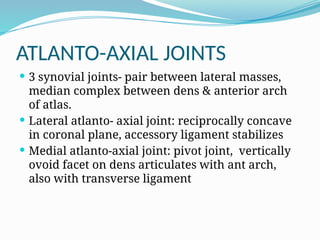 ATLANTO-AXIAL JOINTS
 3 synovial joints- pair between lateral masses,
median complex between dens & anterior arch
of atlas.
 Lateral atlanto- axial joint: reciprocally concave
in coronal plane, accessory ligament stabilizes
 Medial atlanto-axial joint: pivot joint, vertically
ovoid facet on dens articulates with ant arch,
also with transverse ligament
 