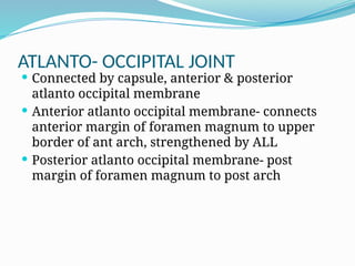 ATLANTO- OCCIPITAL JOINT
 Connected by capsule, anterior & posterior
atlanto occipital membrane
 Anterior atlanto occipital membrane- connects
anterior margin of foramen magnum to upper
border of ant arch, strengthened by ALL
 Posterior atlanto occipital membrane- post
margin of foramen magnum to post arch
 
