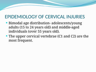 EPIDEMIOLOGY OF CERVICAL INJURIES
 Bimodal age distribution- adolescents/young
adults (15 to 24 years old) and middle-aged
individuals (over 55 years old).
 The upper cervical vertebrae (C1 and C2) are the
most frequent.
 