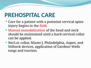 PREHOSPITAL CARE
 Care for a patient with a potential cervical spine
injury begins in the field.
 Manual immobilization of the head and neck
should be maintained until a hard cervical collar
can be applied.
 NecLoc collar, Miami J, Philadelphia, Aspen, and
Stifneck devices, application of Gardner-Wells
tongs and traction.
 