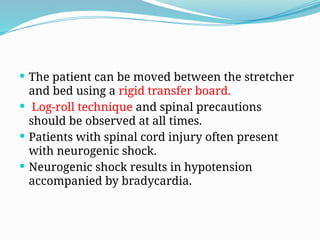  The patient can be moved between the stretcher
and bed using a rigid transfer board.
 Log-roll technique and spinal precautions
should be observed at all times.
 Patients with spinal cord injury often present
with neurogenic shock.
 Neurogenic shock results in hypotension
accompanied by bradycardia.
 