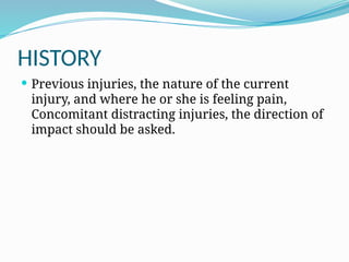HISTORY
 Previous injuries, the nature of the current
injury, and where he or she is feeling pain,
Concomitant distracting injuries, the direction of
impact should be asked.
 