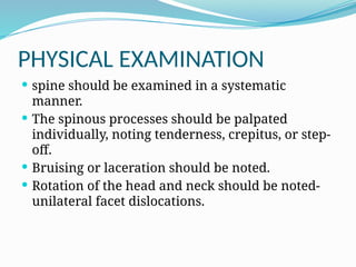 PHYSICAL EXAMINATION
 spine should be examined in a systematic
manner.
 The spinous processes should be palpated
individually, noting tenderness, crepitus, or step-
off.
 Bruising or laceration should be noted.
 Rotation of the head and neck should be noted-
unilateral facet dislocations.
 
