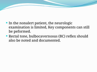  In the nonalert patient, the neurologic
examination is limited, Key components can still
be peformed.
 Rectal tone, bulbocavernosus (BC) reflex should
also be noted and documented.
 