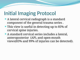 Initial Imaging Protocol
 A lateral cervical radiograph is a standard
component of the general trauma series .
 This view is useful in detecting up to 85% of
cervical spine injuries.
 A standard cervical series includes a lateral,
anteroposterior (AP), and open-mouth
views(83% and 99% of injuries can be detected).
 