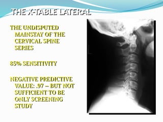 THE X-TABLE LATERAL
THE UNDISPUTED
MAINSTAY OF THE
CERVICAL SPINE
SERIES
85% SENSITIVITY
NEGATIVE PREDICTIVE
VALUE: .97 -- BUT NOT
SUFFICIENT TO BE
ONLY SCREENING
STUDY
 