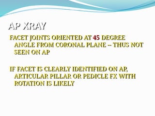AP XRAY
FACET JOINTS ORIENTED AT 45 DEGREE
ANGLE FROM CORONAL PLANE -- THUS NOT
SEEN ON AP
IF FACET IS CLEARLY IDENTIFIED ON AP,
ARTICULAR PILLAR OR PEDICLE FX WITH
ROTATION IS LIKELY
 