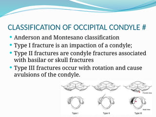 CLASSIFICATION OF OCCIPITAL CONDYLE #
 Anderson and Montesano classification
 Type I fracture is an impaction of a condyle;
 Type II fractures are condyle fractures associated
with basilar or skull fractures
 Type III fractures occur with rotation and cause
avulsions of the condyle.
 