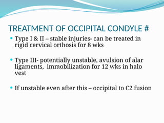 TREATMENT OF OCCIPITAL CONDYLE #
 Type I & II – stable injuries- can be treated in
rigid cervical orthosis for 8 wks
 Type III- potentially unstable, avulsion of alar
ligaments, immobilization for 12 wks in halo
vest
 If unstable even after this – occipital to C2 fusion
 