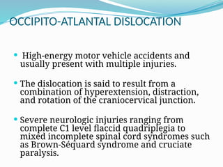 OCCIPITO-ATLANTAL DISLOCATION
 High-energy motor vehicle accidents and
usually present with multiple injuries.
 The dislocation is said to result from a
combination of hyperextension, distraction,
and rotation of the craniocervical junction.
 Severe neurologic injuries ranging from
complete C1 level flaccid quadriplegia to
mixed incomplete spinal cord syndromes such
as Brown-Séquard syndrome and cruciate
paralysis.
 