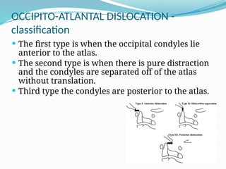 OCCIPITO-ATLANTAL DISLOCATION -
classification
 The first type is when the occipital condyles lie
anterior to the atlas.
 The second type is when there is pure distraction
and the condyles are separated off of the atlas
without translation.
 Third type the condyles are posterior to the atlas.
 