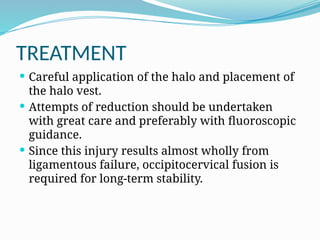 TREATMENT
 Careful application of the halo and placement of
the halo vest.
 Attempts of reduction should be undertaken
with great care and preferably with fluoroscopic
guidance.
 Since this injury results almost wholly from
ligamentous failure, occipitocervical fusion is
required for long-term stability.
 