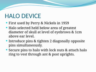 HALO DEVICE
 First used by Perry & Nickels in 1959
 Halo selected held below area of greatest
diameter of skull at level of eyebrows & 1cm
above ear level.
 Introduce pins & tighten 2 diagonally opposite
pins simultaneously.
 Secure pins to halo with lock nuts & attach halo
ring to vest through ant & post uprights.
 