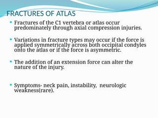 FRACTURES OF ATLAS
 Fractures of the C1 vertebra or atlas occur
predominately through axial compression injuries.
 Variations in fracture types may occur if the force is
applied symmetrically across both occipital condyles
onto the atlas or if the force is asymmetric.
 The addition of an extension force can alter the
nature of the injury.
 Symptoms- neck pain, instability, neurologic
weakness(rare).
 