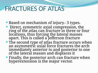 FRACTURES OF ATLAS
 Based on mechanism of injury.- 3 types.
 Direct, symmetric axial compression, the
ring of the atlas can fracture in three or four
locations, thus forcing the lateral masses
apart. This is called a Jefferson fracture
 The second type of atlas fracture occurs when
an asymmetric axial force fractures the arch
immediately anterior to and posterior to one
of the lateral masses and displaces it
 Finally, the posterior arch can fracture when
hyperextension is the major vector.
 