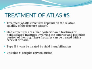 TREATMENT OF ATLAS #S
 Treatment of atlas fractures depends on the relative
stability of the fracture pattern.
 Stable fractures are either posterior arch fractures or
nondisplaced fractures involving the anterior and posterior
portion of the ring. These fractures can be treated with a
cervical orthosis.
 Type II # - can be treated by rigid immobilization
 Unstable #- occipito cervical fusion
 