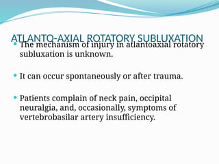 ATLANTO-AXIAL ROTATORY SUBLUXATION
 The mechanism of injury in atlantoaxial rotatory
subluxation is unknown.
 It can occur spontaneously or after trauma.
 Patients complain of neck pain, occipital
neuralgia, and, occasionally, symptoms of
vertebrobasilar artery insufficiency.
 