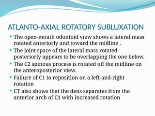 ATLANTO-AXIAL ROTATORY SUBLUXATION
 The open-mouth odontoid view shows a lateral mass
rotated anteriorly and toward the midline .
 The joint space of the lateral mass rotated
posteriorly appears to be overlapping the one below.
 The C2 spinous process is rotated off the midline on
the anteroposterior view.
 Failure of C1 to reposition on a left-and-right
rotation
 CT also shows that the dens separates from the
anterior arch of C1 with increased rotation
 