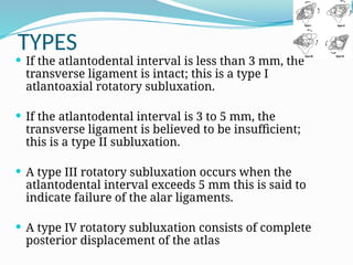 TYPES
 If the atlantodental interval is less than 3 mm, the
transverse ligament is intact; this is a type I
atlantoaxial rotatory subluxation.
 If the atlantodental interval is 3 to 5 mm, the
transverse ligament is believed to be insufficient;
this is a type II subluxation.
 A type III rotatory subluxation occurs when the
atlantodental interval exceeds 5 mm this is said to
indicate failure of the alar ligaments.
 A type IV rotatory subluxation consists of complete
posterior displacement of the atlas
 
