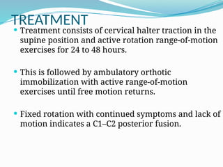 TREATMENT
 Treatment consists of cervical halter traction in the
supine position and active rotation range-of-motion
exercises for 24 to 48 hours.
 This is followed by ambulatory orthotic
immobilization with active range-of-motion
exercises until free motion returns.
 Fixed rotation with continued symptoms and lack of
motion indicates a C1–C2 posterior fusion.
 