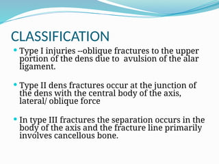 CLASSIFICATION
 Type I injuries --oblique fractures to the upper
portion of the dens due to avulsion of the alar
ligament.
 Type II dens fractures occur at the junction of
the dens with the central body of the axis,
lateral/ oblique force
 In type III fractures the separation occurs in the
body of the axis and the fracture line primarily
involves cancellous bone.
 