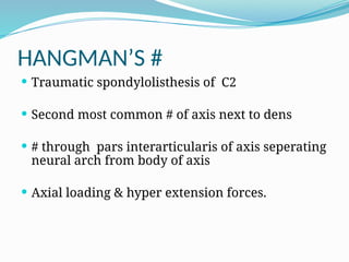 HANGMAN’S #
 Traumatic spondylolisthesis of C2
 Second most common # of axis next to dens
 # through pars interarticularis of axis seperating
neural arch from body of axis
 Axial loading & hyper extension forces.
 