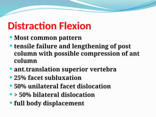 Distraction Flexion
 Most common pattern
 tensile failure and lengthening of post
column with possible compression of ant
column
 ant.translation superior vertebra
 25% facet subluxation
 50% unilateral facet dislocation
 > 50% bilateral dislocation
 full body displacement
 